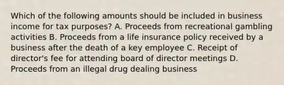 Which of the following amounts should be included in business income for tax purposes? A. Proceeds from recreational gambling activities B. Proceeds from a life insurance policy received by a business after the death of a key employee C. Receipt of director's fee for attending board of director meetings D. Proceeds from an illegal drug dealing business