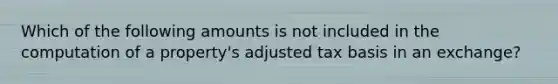 Which of the following amounts is not included in the computation of a property's adjusted tax basis in an exchange?