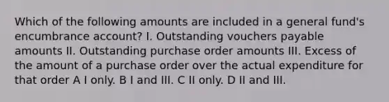 Which of the following amounts are included in a general fund's encumbrance account? I. Outstanding vouchers payable amounts II. Outstanding purchase order amounts III. Excess of the amount of a purchase order over the actual expenditure for that order A I only. B I and III. C II only. D II and III.