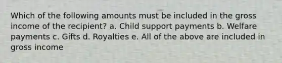 Which of the following amounts must be included in the gross income of the recipient? a. Child support payments b. Welfare payments c. Gifts d. Royalties e. All of the above are included in gross income