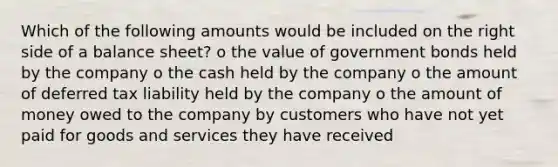 Which of the following amounts would be included on the right side of a balance sheet? o the value of government bonds held by the company o the cash held by the company o the amount of deferred tax liability held by the company o the amount of money owed to the company by customers who have not yet paid for goods and services they have received