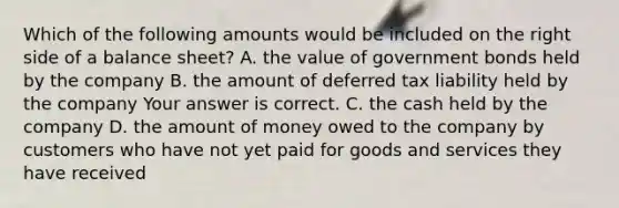 Which of the following amounts would be included on the right side of a balance​ sheet? A. the value of government bonds held by the company B. the amount of deferred tax liability held by the company Your answer is correct. C. the cash held by the company D. the amount of money owed to the company by customers who have not yet paid for goods and services they have received