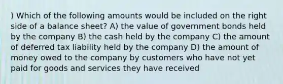 ) Which of the following amounts would be included on the right side of a balance sheet? A) the value of government bonds held by the company B) the cash held by the company C) the amount of deferred tax liability held by the company D) the amount of money owed to the company by customers who have not yet paid for goods and services they have received