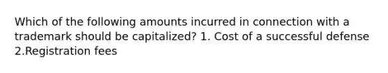 Which of the following amounts incurred in connection with a trademark should be capitalized? 1. Cost of a successful defense 2.Registration fees