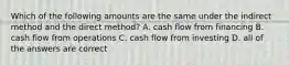 Which of the following amounts are the same under the indirect method and the direct method? A. cash flow from financing B. cash flow from operations C. cash flow from investing D. all of the answers are correct