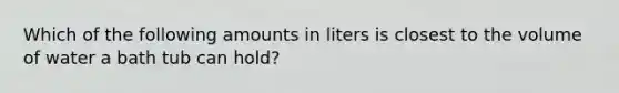 Which of the following amounts in liters is closest to the volume of water a bath tub can hold?