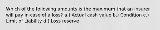 Which of the following amounts is the maximum that an insurer will pay in case of a loss? a.) Actual cash value b.) Condition c.) Limit of Liability d.) Loss reserve