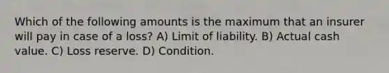 Which of the following amounts is the maximum that an insurer will pay in case of a loss? A) Limit of liability. B) Actual cash value. C) Loss reserve. D) Condition.