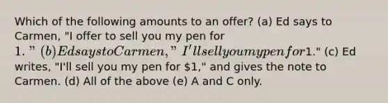 Which of the following amounts to an offer? (a) Ed says to Carmen, "I offer to sell you my pen for 1." (b) Ed says to Carmen, "I'll sell you my pen for1." (c) Ed writes, "I'll sell you my pen for 1," and gives the note to Carmen. (d) All of the above (e) A and C only.