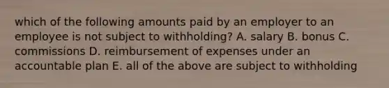 which of the following amounts paid by an employer to an employee is not subject to withholding? A. salary B. bonus C. commissions D. reimbursement of expenses under an accountable plan E. all of the above are subject to withholding