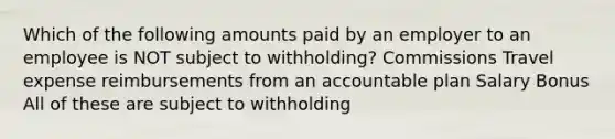 Which of the following amounts paid by an employer to an employee is NOT subject to withholding? Commissions Travel expense reimbursements from an accountable plan Salary Bonus All of these are subject to withholding