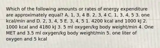 Which of the following amounts or rates of energy expenditure are approximately equal? A. 1, 3, 4 B. 2, 3, 4 C. 1, 3, 4, 5 3. one kcal/min and D. 2, 3, 4, 5 E. 3, 4, 5 1. 4200 kcal and 1000 kJ 2. 1000 kcal and 4180 kJ 3. 5 ml oxygen/kg body weight/min 4. One MET and 3.5 ml oxygen/kg body weight/min 5. one liter of oxygen and 5 kcal