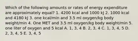 Which of the following amounts or rates of energy expenditure are approximately equal? 1. 4200 kcal and 1000 kJ 2. 1000 kcal and 4180 kJ 3. one kcal/min and 3.5 ml oxygen/kg body weight/min 4. One MET and 3.5 ml oxygen/kg body weight/min 5. one liter of oxygen and 5 kcal A. 1, 3, 4 B. 2, 3, 4 C. 1, 3, 4, 5 D. 2, 3, 4, 5 E. 3, 4, 5