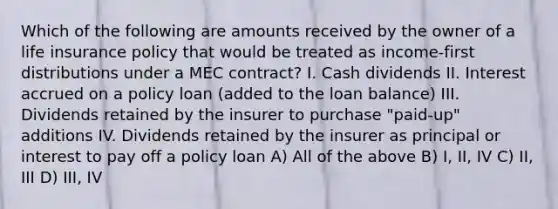 Which of the following are amounts received by the owner of a life insurance policy that would be treated as income-first distributions under a MEC contract? I. Cash dividends II. Interest accrued on a policy loan (added to the loan balance) III. Dividends retained by the insurer to purchase "paid-up" additions IV. Dividends retained by the insurer as principal or interest to pay off a policy loan A) All of the above B) I, II, IV C) II, III D) III, IV