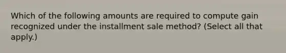 Which of the following amounts are required to compute gain recognized under the installment sale method? (Select all that apply.)