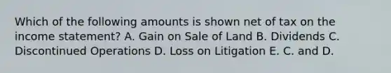 Which of the following amounts is shown net of tax on the <a href='https://www.questionai.com/knowledge/kCPMsnOwdm-income-statement' class='anchor-knowledge'>income statement</a>? A. Gain on Sale of Land B. Dividends C. Discontinued Operations D. Loss on Litigation E. C. and D.