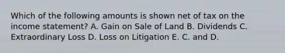 Which of the following amounts is shown net of tax on the income statement? A. Gain on Sale of Land B. Dividends C. Extraordinary Loss D. Loss on Litigation E. C. and D.