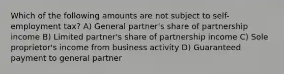 Which of the following amounts are not subject to self-employment tax? A) General partner's share of partnership income B) Limited partner's share of partnership income C) Sole proprietor's income from business activity D) Guaranteed payment to general partner