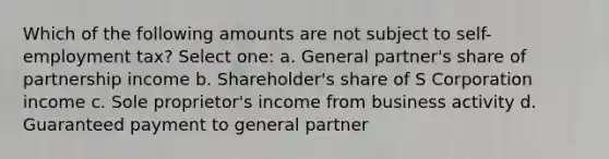 Which of the following amounts are not subject to self-employment tax? Select one: a. General partner's share of partnership income b. Shareholder's share of S Corporation income c. Sole proprietor's income from business activity d. Guaranteed payment to general partner