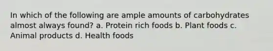 In which of the following are ample amounts of carbohydrates almost always found? a. Protein rich foods b. Plant foods c. Animal products d. Health foods