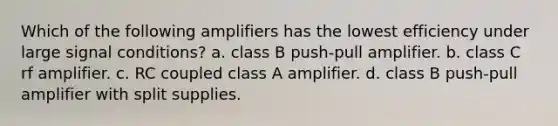 Which of the following amplifiers has the lowest efficiency under large signal conditions? a. class B push-pull amplifier. b. class C rf amplifier. c. RC coupled class A amplifier. d. class B push-pull amplifier with split supplies.