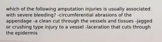 which of the following amputation injuries is usually associated with severe bleeding? -circumferential abrasions of the appendage -a clean cut through the vessels and tissues -jagged or crushing type injury to a vessel -laceration that cuts through the epidermis