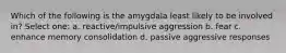 Which of the following is the amygdala least likely to be involved in? Select one: a. reactive/impulsive aggression b. fear c. enhance memory consolidation d. passive aggressive responses