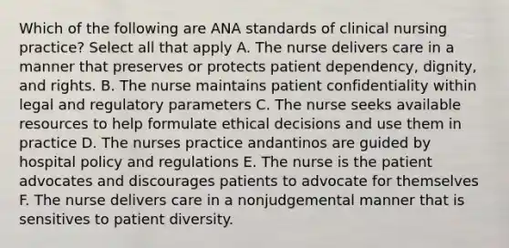 Which of the following are ANA standards of clinical nursing practice? Select all that apply A. The nurse delivers care in a manner that preserves or protects patient dependency, dignity, and rights. B. The nurse maintains patient confidentiality within legal and regulatory parameters C. The nurse seeks available resources to help formulate ethical decisions and use them in practice D. The nurses practice andantinos are guided by hospital policy and regulations E. The nurse is the patient advocates and discourages patients to advocate for themselves F. The nurse delivers care in a nonjudgemental manner that is sensitives to patient diversity.