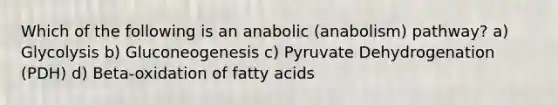 Which of the following is an anabolic (anabolism) pathway? a) Glycolysis b) Gluconeogenesis c) Pyruvate Dehydrogenation (PDH) d) Beta-oxidation of fatty acids