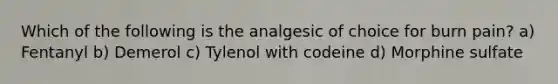 Which of the following is the analgesic of choice for burn pain? a) Fentanyl b) Demerol c) Tylenol with codeine d) Morphine sulfate