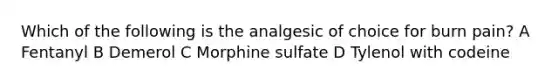 Which of the following is the analgesic of choice for burn pain? A Fentanyl B Demerol C Morphine sulfate D Tylenol with codeine