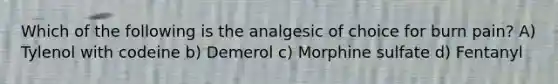 Which of the following is the analgesic of choice for burn pain? A) Tylenol with codeine b) Demerol c) Morphine sulfate d) Fentanyl