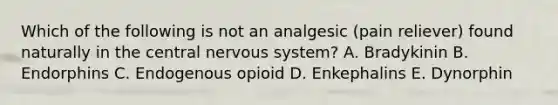 Which of the following is not an analgesic (pain reliever) found naturally in the central nervous system? A. Bradykinin B. Endorphins C. Endogenous opioid D. Enkephalins E. Dynorphin