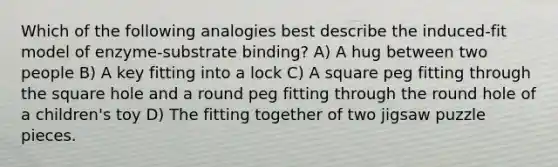 Which of the following analogies best describe the induced-fit model of enzyme-substrate binding? A) A hug between two people B) A key fitting into a lock C) A square peg fitting through the square hole and a round peg fitting through the round hole of a children's toy D) The fitting together of two jigsaw puzzle pieces.