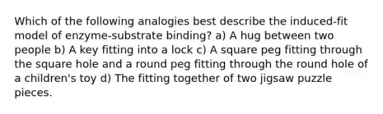 Which of the following analogies best describe the induced-fit model of enzyme-substrate binding? a) A hug between two people b) A key fitting into a lock c) A square peg fitting through the square hole and a round peg fitting through the round hole of a children's toy d) The fitting together of two jigsaw puzzle pieces.