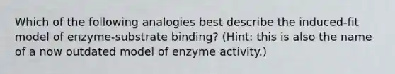 Which of the following analogies best describe the induced-fit model of enzyme-substrate binding? (Hint: this is also the name of a now outdated model of enzyme activity.)