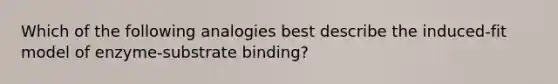 Which of the following analogies best describe the induced-fit model of enzyme-substrate binding?