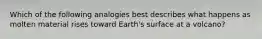 Which of the following analogies best describes what happens as molten material rises toward Earth's surface at a volcano?