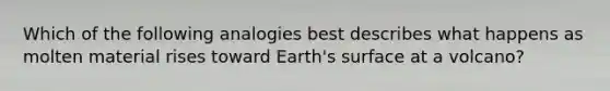 Which of the following analogies best describes what happens as molten material rises toward Earth's surface at a volcano?