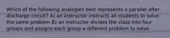 Which of the following analogies best represents a parallel after-discharge circuit? A) an instructor instructs all students to solve the same problem B) an instructor divides the class into four groups and assigns each group a different problem to solve