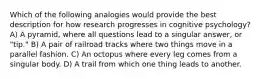 ​Which of the following analogies would provide the best description for how research progresses in cognitive psychology? A) ​A pyramid, where all questions lead to a singular answer, or "tip." ​B) A pair of railroad tracks where two things move in a parallel fashion. ​C) An octopus where every leg comes from a singular body. ​D) A trail from which one thing leads to another.