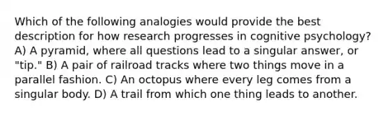 ​Which of the following analogies would provide the best description for how research progresses in cognitive psychology? A) ​A pyramid, where all questions lead to a singular answer, or "tip." ​B) A pair of railroad tracks where two things move in a parallel fashion. ​C) An octopus where every leg comes from a singular body. ​D) A trail from which one thing leads to another.