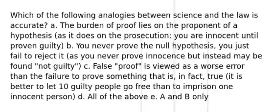 Which of the following analogies between science and the law is accurate? a. The burden of proof lies on the proponent of a hypothesis (as it does on the prosecution: you are innocent until proven guilty) b. You never prove the null hypothesis, you just fail to reject it (as you never prove innocence but instead may be found "not guilty") c. False "proof" is viewed as a worse error than the failure to prove something that is, in fact, true (it is better to let 10 guilty people go free than to imprison one innocent person) d. All of the above e. A and B only