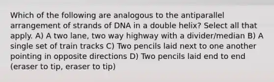 Which of the following are analogous to the antiparallel arrangement of strands of DNA in a double helix? Select all that apply. A) A two lane, two way highway with a divider/median B) A single set of train tracks C) Two pencils laid next to one another pointing in opposite directions D) Two pencils laid end to end (eraser to tip, eraser to tip)