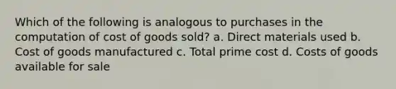 Which of the following is analogous to purchases in the computation of cost of goods sold? a. Direct materials used b. Cost of goods manufactured c. Total prime cost d. Costs of goods available for sale