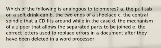 Which of the following is analogous to telomeres? a. the pull tab on a soft drink can b. the two ends of a shoelace c. the central spindle that a CD fits around while in the case d. the mechanism of a zipper that allows the separated parts to be joined e. the correct letters used to replace errors in a document after they have been deleted in a word processor