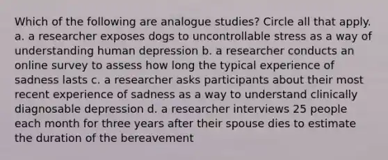 Which of the following are analogue studies? Circle all that apply. a. a researcher exposes dogs to uncontrollable stress as a way of understanding human depression b. a researcher conducts an online survey to assess how long the typical experience of sadness lasts c. a researcher asks participants about their most recent experience of sadness as a way to understand clinically diagnosable depression d. a researcher interviews 25 people each month for three years after their spouse dies to estimate the duration of the bereavement