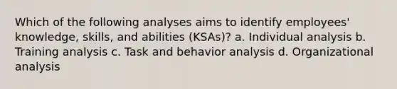 Which of the following analyses aims to identify employees' knowledge, skills, and abilities (KSAs)? a. Individual analysis b. Training analysis c. Task and behavior analysis d. Organizational analysis