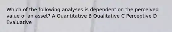 Which of the following analyses is dependent on the perceived value of an asset? A Quantitative B Qualitative C Perceptive D Evaluative