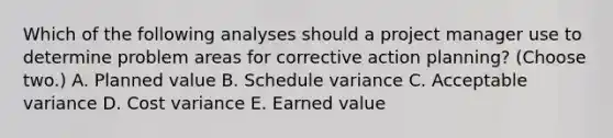 Which of the following analyses should a project manager use to determine problem areas for corrective action planning? (Choose two.) A. Planned value B. Schedule variance C. Acceptable variance D. Cost variance E. Earned value